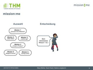 memission
Klaus Behler, David Gauß, Sabine Langkamm
mission:me
8
Mich
interessieren
Mission 1 & 3
EntscheidungAuswahl
Mission 2
„Robo-Rally“
Mission 6
„Tuning Camp“
Mission 4
„Create a Product“
Mission 5
„Klappe & Action“
Mission 3
„mobile App“
Mission 1
„Gestalte eine Webseite“
 