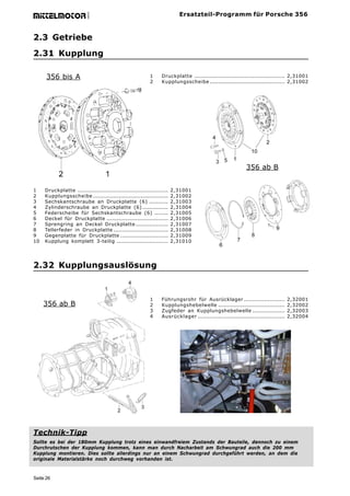 Ersatzteil-Programm für Porsche 356




                           GmbH
mittelmotor


2.3 Getriebe
2.31 Kupplung

      356 bis A                                             1     Druckplatte ..................................................... 2,31001
                                                            2     Kupplungsscheibe ............................................ 2,31002




                                                                                                             356 ab B


1    Druckplatte .....................................................   2,31001
2    Kupplungsscheibe ............................................       2,31002
3    Sechskantschraube an Druckplatte (6) ...........                    2,31003
4    Zylinderschraube an Druckplatte (6) ...............                 2,31004
5    Federscheibe für Sechskantschraube (6) ........                     2,31005
6    Deckel für Druckplatte ....................................         2,31006
7    Sprengring an Deckel Druckplatte ...................                2,31007
8    Tellerfeder in Druckplatte ................................         2,31008
9    Gegenplatte für Druckplatte ............................            2,31009
10   Kupplung komplett 3-teilig ..............................           2,31010




2.32 Kupplungsauslösung



                                                            1     Führungsrohr für Ausrücklager ........................             2,32001
     356 ab B                                               2     Kupplungshebelwelle .......................................        2,32002
                                                            3     Zugfeder an Kupplungshebelwelle ...................                2,32003
                                                            4     Ausrücklager ...................................................   2,32004




Technik-Tipp
Sollte es bei der 180mm Kupplung trotz eines einwandfreiem Zustands der Bauteile, dennoch zu einem
Durchrutschen der Kupplung kommen, kann man durch Nacharbeit am Schwungrad auch die 200 mm
Kupplung montieren. Dies sollte allerdings nur an einem Schwungrad durchgeführt werden, an dem die
originale Materialstärke noch durchweg vorhanden ist.



Seite 26
 