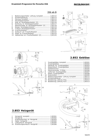 Ersatzteil-Programm für Porsche 356




                                                                                                                                                 GmbH
                                                                                                                     mittelmotor


                                                                   356 ab B
1    Bedienungsschalter Lüftung komplett ..............                    2,85112
2    Schaltergehäuse .............................................         2,85113
3    Heizzug komplett .............................................        2,85114
4    Heizklappenkasten ..........................................          2,85115
5    Sieb an Heizklappenkasten (2) ........................                2,85116
6    Dichtung im Heizklappenkasten .......................                 2,85117
7    Klemmschelle an Heizklappenkasten (2) .........                       2,85118
8    Stulpe Heizklappenkasten ...............................              2,85119
9    T-Stück Heizklappenkasten .............................               2,85120
10   Frischluftkasten ...............................................      2,85121
11   Schlauch am Frischluftkasten ..........................               2,85122
12   Hülse an Frischluftkasten .................................           2,85123
13   Haltewinkel an Frischluftkasten (2) ..................                2,85124




                                                                                                             2.852 Gebläse
                                                              1     Zusatzgebläse komplett ..................................            2,85201
                                                              2     Zusatzgebläse .................................................      2,85202
                                                              3     Gehäuse für Zusatzgebläse .............................              2,85203
                                                              4     Abdeckblech Zusatzgebläse ............................               2,85204
                                                              5     Gebläsemotor ..................................................      2,85205
                                                              6     Steckverbinder 3-Polig ....................................          2,85206
                                                              8     Lüfterrad Zusatzgebläse ..................................           2,85207
                                                              9     Relais Zusatzgebläse .......................................         2,85208
                                                              10    Relaishalter .....................................................   2,85209
                                                              11    Bedienungsschalter Lüftung komplett ..............                   2,85112
                                                              12    Schaltergehäuse .............................................        2,85113
                                                              13    Bowdenzug Lüftung lang ..................................            2,85212
                                                              14    Bowdenzug Lüftung kurz .................................             2,85213




2.853 Heizgerät

1    Heizgerät komplett ..........................................         2,85301
6    Heizgerät .........................................................   2,85302
7    Kraftstoffpumpe an Heizgerät ..........................               2,85303
8    Halter Heizgerät ..............................................       2,85304
9    Luftschlauch Heizgerät ....................................           2,85305
10   Entlüftungsschlauch Heizgerät .........................               2,85306




                                                                                                                                          Seite 55
 