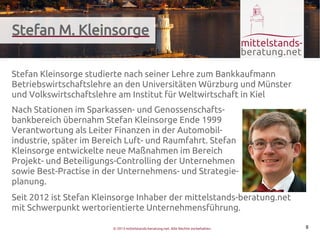 Stefan M. Kleinsorge

Stefan Kleinsorge studierte nach seiner Lehre zum Bankkaufmann
Betriebswirtschaftslehre an den Universitäten Würzburg und Münster
und Volkswirtschaftslehre am Institut für Weltwirtschaft in Kiel
Nach Stationen im Sparkassen- und Genossenschafts-
bankbereich übernahm Stefan Kleinsorge Ende 1999
Verantwortung als Leiter Finanzen in der Automobil-
industrie, später im Bereich Luft- und Raumfahrt. Stefan
Kleinsorge entwickelte neue Maßnahmen im Bereich
Projekt- und Beteiligungs-Controlling der Unternehmen
sowie Best-Practise in der Unternehmens- und Strategie-
planung.
Seit 2012 ist Stefan Kleinsorge Inhaber der mittelstands-beratung.net
mit Schwerpunkt wertorientierte Unternehmensführung.

                         © 2013 mittelstands-beratung.net. Alle Rechte vorbehalten.   8
 