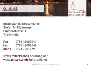 Kontakt


mittelstands-beratung.net
Stefan M. Kleinsorge
Blumenstrasse 3
77694 Kehl

fon     07851.7089041
fax     07851.7089042
mobil   0171.7281779

smk@mittelstands-beratung.net
www.mittelstands-beratung.net
                    © 2013 mittelstands-beratung.net. Alle Rechte vorbehalten.   9
 