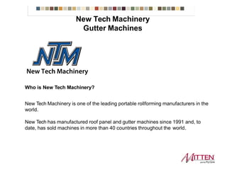 New Tech Machinery Gutter Machines
Who is New Tech Machinery?
New Tech Machinery is one of the leading portable rollforming manufacturers in the
world.
New Tech has manufactured roof panel and gutter machines since 1991 and, to
date, has sold machines in more than 40 countries throughout the world.
 