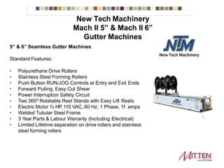 5” & 6” Seamless Gutter Machines
Standard Features:
• Polyurethane Drive Rollers
• Stainless Steel Forming Rollers
• Push Button RUN/JOG Controls at Entry and Exit Ends
• Forward Pulling, Easy Cut Shear
• Power Interruption Safety Circuit
• Two 360º Rotatable Reel Stands with Easy Lift Reels
• Electric Motor ¾ HP, 110 VAC, 60 Hz, 1 Phase, 11 amps
• Welded Tubular Steel Frame
• 3 Year Parts & Labour Warranty (Including Electrical)
• Limited Lifetime separation on drive rollers and stainless
steel forming rollers
Mach II 5” & Mach II 6”
New Tech Machinery Gutter Machines
 