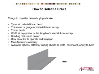 How to select a Brake
Things to consider before buying a brake:
• Types of material it can bend
• Thickness or gauge of material it can accept
• Throat depth
• Width of equipment or the length of material it can accept
• Bending radius and power
• How easy it is to operate and transport
• Manufacturer’s warranty
• Available options: slitter for cutting sheets to width, coil mount, ability to hem
Hem
 