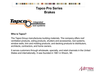 Who is Tapco?
The Tapco Group manufactures building materials. The company offers roof
ventilation products, siding products, shutters and accessories, tool systems,
window wells, trim and molding products, and decking products to distributors,
architects, contractors, and home owners.
It serves customers through wholesale, specialty, and retail channels in the United
States and internationally. It was founded in 1961 in Wixom, MI.
Tapco ProSeries Brakes
 