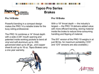 Pro 14 Brake
Powerful bending in a compact design
makes the PRO 14 a reliable brake for the
busy siding professional.
The PRO 14 combines a 14” throat depth
with a wide 2-3/8” mouth opening and
patented inside working pockets to bend all
vinyl and soft aluminum up to .030,
galvanized steel up to 28 ga., and copper
sheet & coil up to 16 oz. Tapco Brakes carry
a one year warranty.
Pro 19 Brake
With a 19" throat depth — the industry’s
largest — the PRO 19 delivers added value
with more efficient bending, storing material
inside the brake to reduce time-consuming
handling and flipping of material.
The 8’6” version of the PRO 19 weighs in at
just 96 lbs. for maximum portability (10’6”
and 12’6” versions are also available.)
Tapco ProSeries Brakes
 