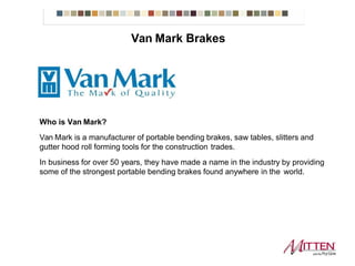Who is Van Mark?
Van Mark is a manufacturer of portable bending brakes, saw tables, slitters and
gutter hood roll forming tools for the construction trades.
In business for over 50 years, they have made a name in the industry by providing
some of the strongest portable bending brakes found anywhere in the world.
Van Mark Brakes
 