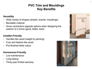 Versatility
• Wide variety of shapes (sheets, boards, mouldings)
• Bendable material
• Gives contractors upgrade options when designing the
exterior of a home (good, better, best)
Installer-Friendly
• Handles like wood (weight & painting)
• Cuts and fastens like wood
• Pre-finished white colour
Homeowner-Friendly
• Low maintenance
• Long lasting
• Thirty-year limited warranty
Key Benefits
3
 