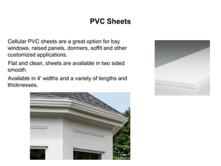 PVC Sheets
Cellular PVC sheets are a great option for bay
windows, raised panels, dormers, soffit and other
customized applications.
Flat and clean, sheets are available in two sided
smooth
Available in 4' widths and a variety of lengths and
thicknesses.
 