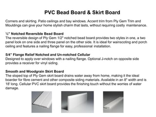 PVC Bead Board & Skirt Board
Corners and skirting. Patio ceilings and bay windows. Accent trim from Ply Gem Trim and
Mouldings can give your home stylish charm that lasts, without requiring costly maintenance.
½” Notched Reversible Bead Board
The reversible design of Ply Gem 1/2" notched bead board provides two styles in one, a two
panel look on one side and three panel on the other side. It is ideal for wainscoting and porch
ceiling and features a nailing flange for easy, professional installation.
5/4” Flange Relief Notched and Un-notched Cellular
Designed to apply over windows with a nailing flange. Optional J-notch on opposite side
provides a receiver for vinyl siding.
Smooth and Woodgrain Skirt Board
The sloped top of Ply Gem skirt board drains water away from home, making it the ideal
boarder for fibre cement and other composite siding materials. Available in an 8" width and is
18' long. Cellular PVC skirt board provides the finishing touch without the worries of water
damage.
 