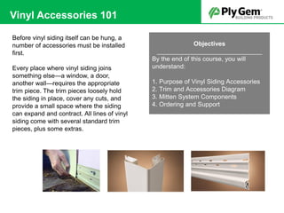 Before vinyl siding itself can be hung, a
number of accessories must be installed
first.
Every place where vinyl siding joins
something else—a window, a door,
another wall—requires the appropriate
trim piece. The trim pieces loosely hold
the siding in place, cover any cuts, and
provide a small space where the siding
can expand and contract. All lines of vinyl
siding come with several standard trim
pieces, plus some extras.
Objectives
______________________________
By the end of this course, you will
understand:
1. Purpose of Vinyl Siding Accessories
2. Trim and Accessories Diagram
3. Mitten System Components
4. Ordering and Support
Vinyl Accessories 101
 