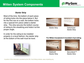 Starter Strip
Galvanized
Starter Strip
Securelock™
Starter Strip
Stakloc®
Starter Strip
Most of the time, the bottom of each piece
of siding locks into the piece below it. But
for the first row on a wall, the bottom locks
into a special trim piece called a starter
strip. The strip secures the bottom course
of siding to the sheathing and holds it at the
proper angle.
In order for the siding to be installed
properly in a level fashion, the starter strip
at the bottom of the wall must be level.
Starter Strip
A portion of this information provided by the VSI, Vinyl Siding Institute, www.vinylsiding.org
For Mitten Insulplank II insulated vinyl siding
Mitten System Components
 