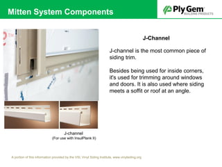 J-Channel
J-channel is the most common piece of
siding trim.
Besides being used for inside corners,
it's used for trimming around windows
and doors. It is also used where siding
meets a soffit or roof at an angle.
J-channel
(For use with InsulPlank II)
A portion of this information provided by the VSI, Vinyl Siding Institute, www.vinylsiding.org
Mitten System Components
 