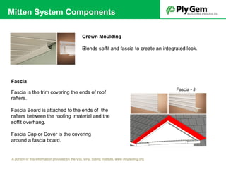 Fascia
Fascia - J
Fascia is the trim covering the ends of roof
rafters.
Fascia Board is attached to the ends of the
rafters between the roofing material and the
soffit overhang.
Fascia Cap or Cover is the covering
around a fascia board.
Crown Moulding
Blends soffit and fascia to create an integrated look.
A portion of this information provided by the VSI, Vinyl Siding Institute, www.vinylsiding.org
Mitten System Components
 