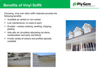 Choosing vinyl over other soffit materials provides the
following benefits:
 Available as vented or non-vented
 Low maintenance; no need to paint
 Durable – resists cracking, swelling, chipping,
peeling
 Aids attic air circulation alleviating ice dams,
condensation and early roof failure
 A wide variety of colours and profiles typically
available
Benefits of Vinyl Soffit
 