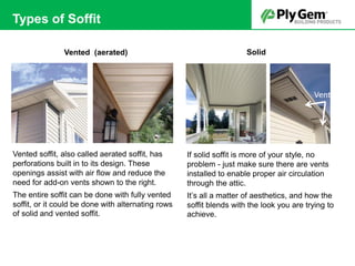 Solid
If solid soffit is more of your style, no
problem - just make sure there are vents
installed to enable proper air circulation
through the attic.
It’s all a matter of aesthetics, and how the
soffit blends with the look you are trying to
achieve.
Vented (aerated)
Vented soffit, also called aerated soffit, has
perforations built in to its design. These
openings assist with air flow and reduce the
need for add-on vents shown to the right.
The entire soffit can be done with fully vented
soffit, or it could be done with alternating rows
of solid and vented soffit.
Vents
Types of Soffit
 