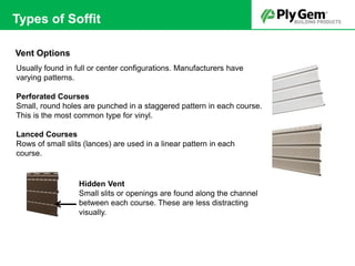 Vent Options
Usually found in full or center configurations. Manufacturers have
varying patterns.
Perforated Courses
Small, round holes are punched in a staggered pattern in each course.
This is the most common type for vinyl.
Lanced Courses
Rows of small slits (lances) are used in a linear pattern in each
course.
Hidden Vent
Small slits or openings are found along the channel
between each course. These are less distracting
visually.
Types of Soffit
 