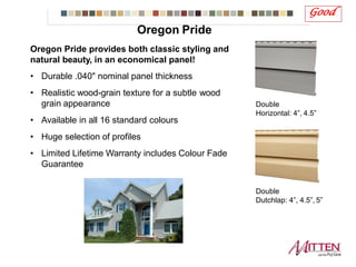 Oregon Pride provides both classic styling and
natural beauty, in an economical panel!
• Durable .040" nominal panel thickness
• Realistic wood-grain texture for a subtle wood
grain appearance
• Available in all 16 standard colours
• Huge selection of profiles
• Limited Lifetime Warranty includes Colour Fade
Guarantee
Good
Double
Horizontal: 4”, 4.5”
Double
Dutchlap: 4”, 4.5”, 5”
Oregon Pride
 