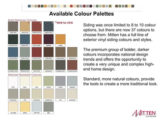 Siding was once limited to 8 to 10 colour
options, but there are now 37 colours to
choose from. Mitten has a full line of
exterior vinyl siding colours and styles.
The premium group of bolder, darker
colours incorporates national design
trends and offers the opportunity to
create a very unique and complex high-
end home design.
Standard, more natural colours, provide
the tools to create a more traditional look.
Available Colour Palettes
 