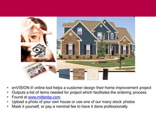 • enVISION it! online tool helps a customer design their home improvement project
• Outputs a list of items needed for project which facilitates the ordering process
• Found at www.mittenbp.com
• Upload a photo of your own house or use one of our many stock photos
• Mask it yourself, or pay a nominal fee to have it done professionally
enVISION it!
 