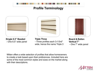Single 6.5” Beaded
- One 6.5“ wide panel
Triple Three
- Three profiles each 3-1/3rd"
wide, hence the name Triple 3
Mitten offers a wide selection of profiles that allow homeowners to create a look based
upon their preferences. Included here are some of the most common styles and sizes
on the market along with their descriptions.
Board & Batten
Vertical 7”
- One 7” wide panel
Profile Terminology
 