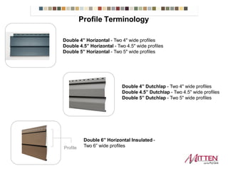 Double 4” Horizontal - Two 4" wide profiles
Double 4.5” Horizontal - Two 4.5" wide profiles
Double 5” Horizontal - Two 5" wide profiles
Double 4” Dutchlap - Two 4" wide profiles
Double 4.5” Dutchlap - Two 4.5" wide profiles
Double 5” Dutchlap - Two 5" wide profiles
Double 6” Horizontal Insulated -
Two 6” wide profilesProfile
Profile Terminology
 