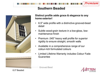 Premium
6.5" Beaded
Distinct profile adds grace & elegance to any
home exterior!
• 6.5" wide profile with a distinctive grooved-bead
detail
• Subtle wood-grain texture in a low-gloss, low-
maintenance finish
• Premium .045" heavy wall profile for superior
rigidity to ensure straight, smooth walls
• Available in a comprehensive range of our
colour-rich formulated colours
• Limited Lifetime Warranty includes Colour Fade
Guarantee
Grooved Bead
Southern Beaded
 
