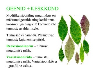 GEENID + KESKKOND Modifikatsiooniline muutlikkus on määratud geenide ning keskkonna koosmõjuga ning viib konkreetsete tunnuste avaldumisele. Tunnused ei pärandu. Päranduvad tunnuste kujunemise piirid.  Reaktsiooninorm  – tunnuse muutumise määr. Variatsioonirida  – tunnuste muutumise määr . Variatsioonikõver -  graafiline  esitus . 