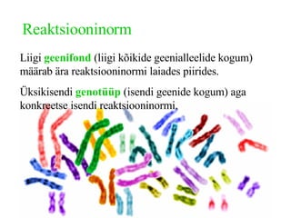 Reaktsiooninorm Liigi  geenifond  (liigi kõikide geenialleelide kogum) määrab ära reaktsiooninormi laiades piirides. Üksikisendi  genotüüp  (isendi geenide kogum) aga konkreetse isendi reaktsiooninormi. 