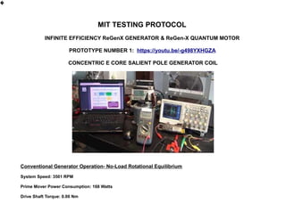 MIT TESTING PROTOCOL
INFINITE EFFICIENCY ReGenX GENERATOR & ReGen-X QUANTUM MOTOR
PROTOTYPE NUMBER 1: https://youtu.be/-g498YXHGZA
CONCENTRIC E CORE SALIENT POLE GENERATOR COIL
Conventional Generator Operation- No-Load Rotational Equilibrium
System Speed: 3501 RPM
Prime Mover Power Consumption: 168 Watts
Drive Shaft Torque: 0.00 Nm
�
 