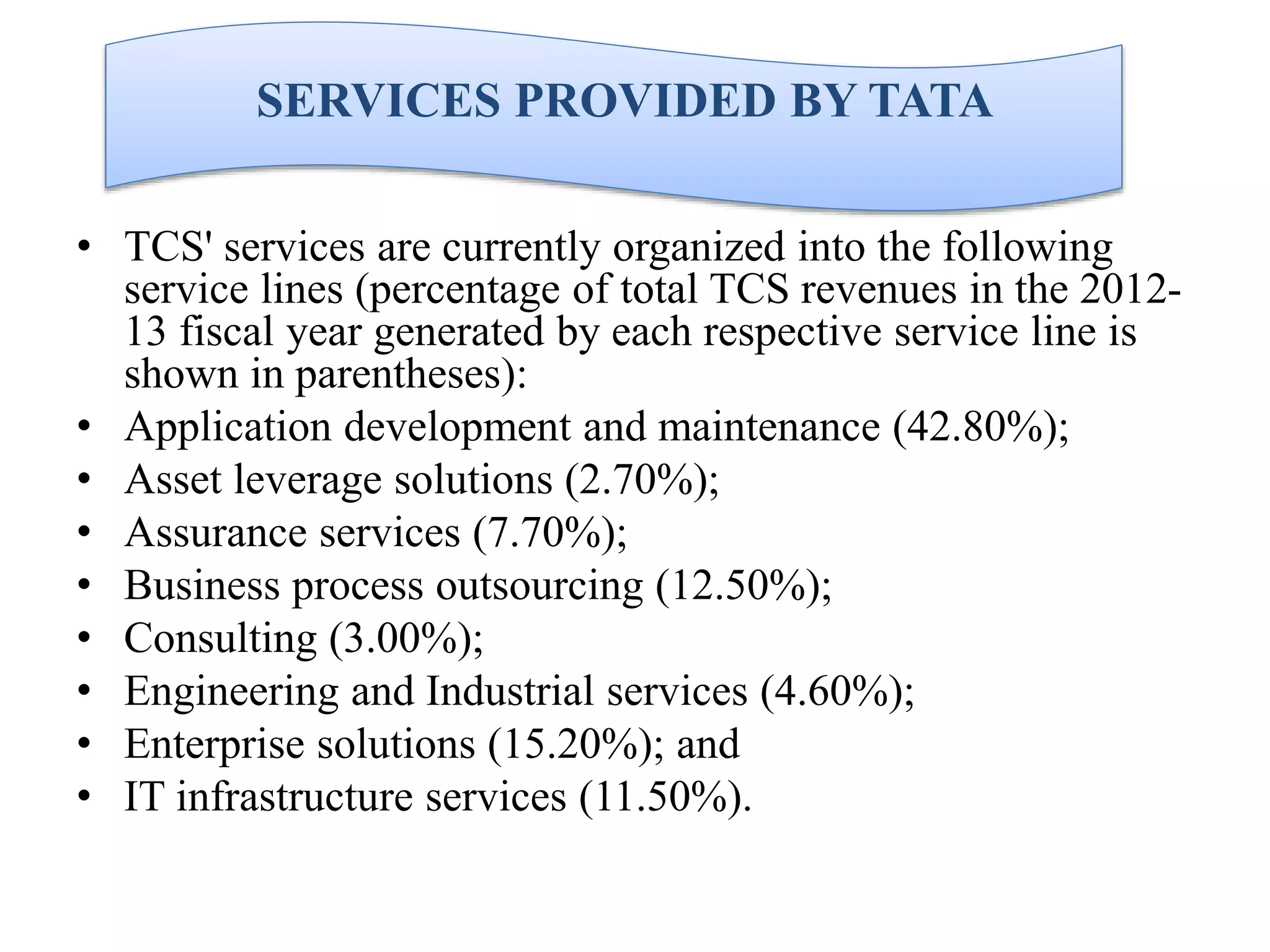 SERVICES PROVIDED BY TATA
• TCS' services are currently organized into the following
service lines (percentage of total TCS revenues in the 201213 fiscal year generated by each respective service line is
shown in parentheses):
• Application development and maintenance (42.80%);
• Asset leverage solutions (2.70%);
• Assurance services (7.70%);
• Business process outsourcing (12.50%);
• Consulting (3.00%);
• Engineering and Industrial services (4.60%);
• Enterprise solutions (15.20%); and
• IT infrastructure services (11.50%).

 
