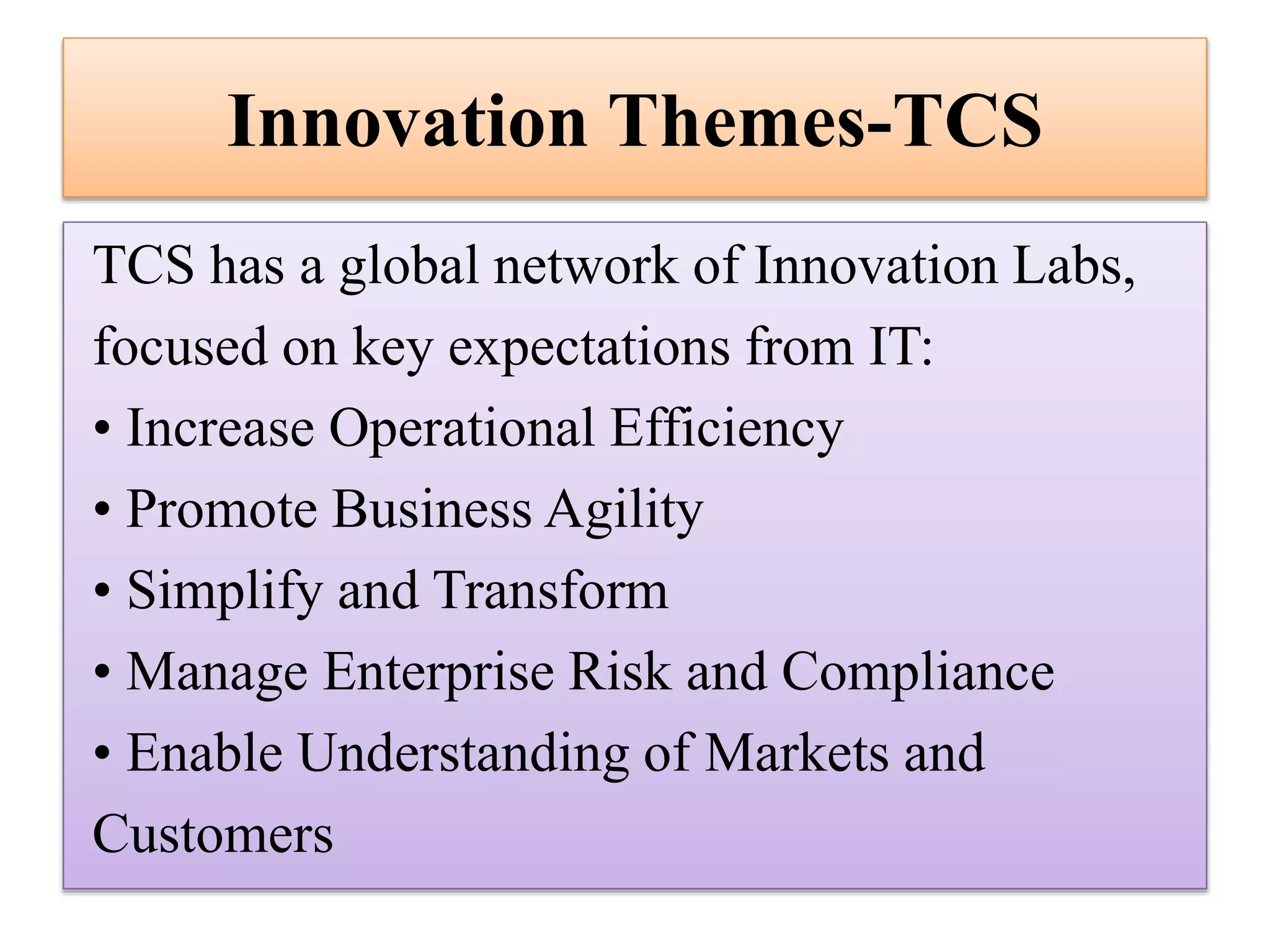 Innovation Themes-TCS
TCS has a global network of Innovation Labs,
focused on key expectations from IT:
• Increase Operational Efficiency
• Promote Business Agility
• Simplify and Transform
• Manage Enterprise Risk and Compliance
• Enable Understanding of Markets and
Customers

 
