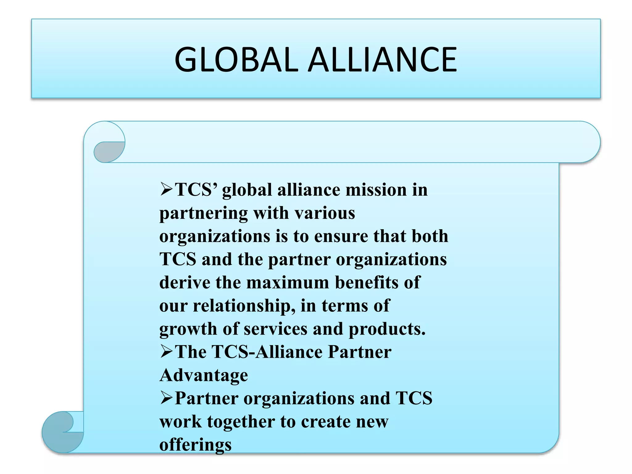 GLOBAL ALLIANCE

TCS’ global alliance mission in
partnering with various
organizations is to ensure that both
TCS and the partner organizations
derive the maximum benefits of
our relationship, in terms of
growth of services and products.
The TCS-Alliance Partner
Advantage
Partner organizations and TCS
work together to create new
offerings

 