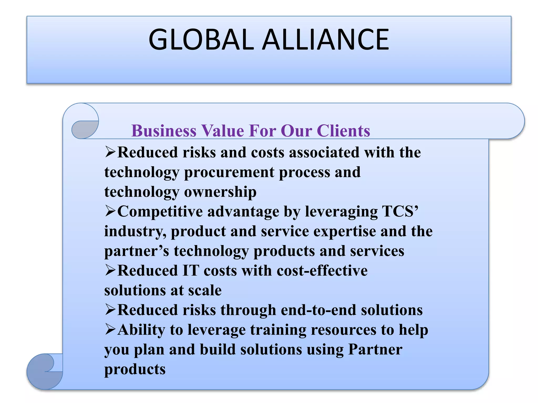 GLOBAL ALLIANCE
Business Value For Our Clients

Business Value For Our Clients
Reduced risks and costs associated with the
technology procurement process and
technology ownership
Competitive advantage by leveraging TCS’
industry, product and service expertise and the
partner’s technology products and services
Reduced IT costs with cost-effective
solutions at scale
Reduced risks through end-to-end solutions
Ability to leverage training resources to help
you plan and build solutions using Partner
products

 
