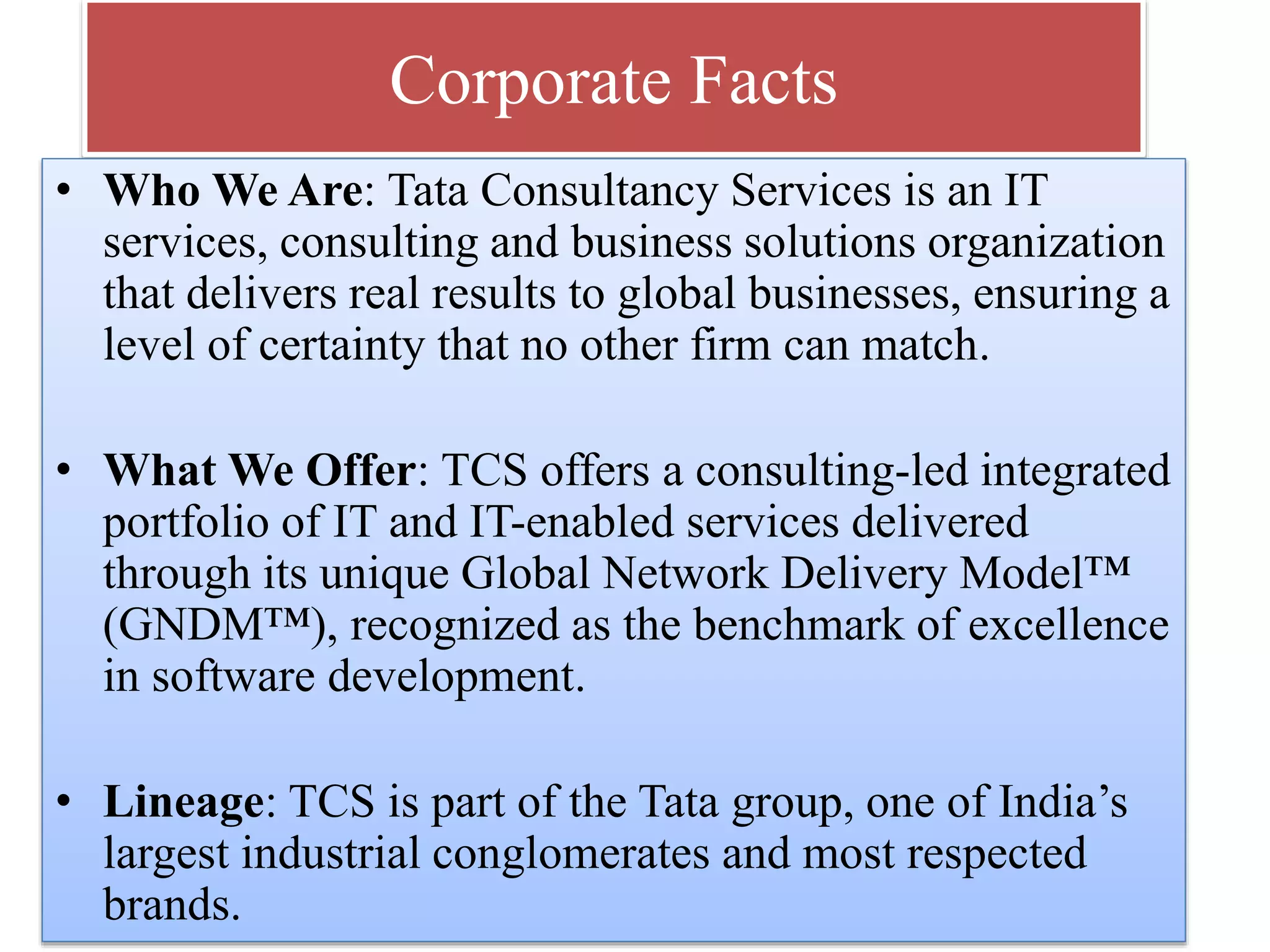 Corporate Facts
• Who We Are: Tata Consultancy Services is an IT
services, consulting and business solutions organization
that delivers real results to global businesses, ensuring a
level of certainty that no other firm can match.
• What We Offer: TCS offers a consulting-led integrated
portfolio of IT and IT-enabled services delivered
through its unique Global Network Delivery Model™
(GNDM™), recognized as the benchmark of excellence
in software development.
• Lineage: TCS is part of the Tata group, one of India’s
largest industrial conglomerates and most respected
brands.

 
