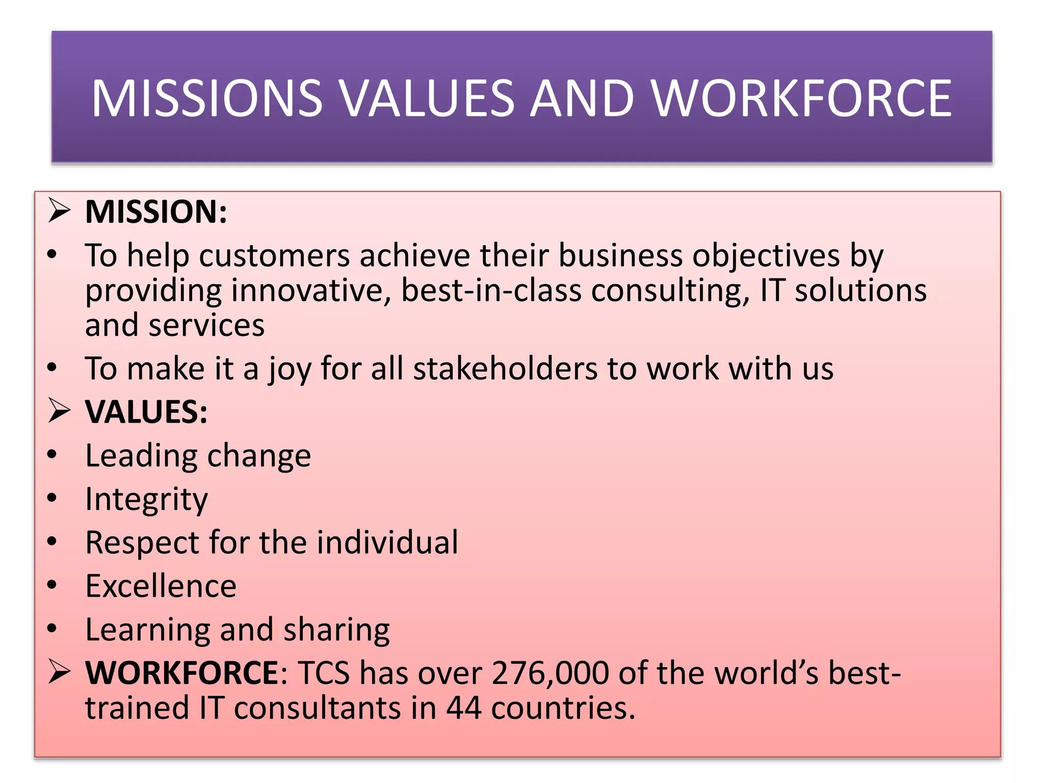 MISSIONS VALUES AND WORKFORCE
 MISSION:
• To help customers achieve their business objectives by
providing innovative, best-in-class consulting, IT solutions
and services
• To make it a joy for all stakeholders to work with us
 VALUES:
• Leading change
• Integrity
• Respect for the individual
• Excellence
• Learning and sharing
 WORKFORCE: TCS has over 276,000 of the world’s besttrained IT consultants in 44 countries.

 