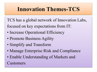 Innovation Themes-TCS
TCS has a global network of Innovation Labs,
focused on key expectations from IT:
• Increase Operational Efficiency
• Promote Business Agility
• Simplify and Transform
• Manage Enterprise Risk and Compliance
• Enable Understanding of Markets and
Customers

 