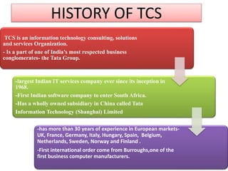 HISTORY OF TCS
TCS is an information technology consulting, solutions
and services Organization.
- Is a part of one of India’s most respected business
conglomerates- the Tata Group.

-largest Indian IT services company ever since its inception in
1968.
-First Indian software company to enter South Africa.
-Has a wholly owned subsidiary in China called Tata
Information Technology (Shanghai) Limited
-has more than 30 years of experience in European marketsUK, France, Germany, Italy, Hungary, Spain, Belgium,
Netherlands, Sweden, Norway and Finland .
-First international order come from Burroughs,one of the
first business computer manufacturers.

 