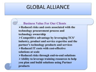 GLOBAL ALLIANCE
Business Value For Our Clients

Business Value For Our Clients
Reduced risks and costs associated with the
technology procurement process and
technology ownership
Competitive advantage by leveraging TCS’
industry, product and service expertise and the
partner’s technology products and services
Reduced IT costs with cost-effective
solutions at scale
Reduced risks through end-to-end solutions
Ability to leverage training resources to help
you plan and build solutions using Partner
products

 