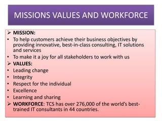 MISSIONS VALUES AND WORKFORCE
 MISSION:
• To help customers achieve their business objectives by
providing innovative, best-in-class consulting, IT solutions
and services
• To make it a joy for all stakeholders to work with us
 VALUES:
• Leading change
• Integrity
• Respect for the individual
• Excellence
• Learning and sharing
 WORKFORCE: TCS has over 276,000 of the world’s besttrained IT consultants in 44 countries.

 