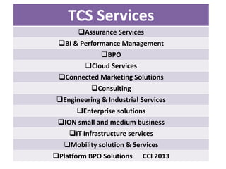 TCS Services
Assurance Services
BI & Performance Management
BPO
Cloud Services
Connected Marketing Solutions
Consulting
Engineering & Industrial Services
Enterprise solutions
ION small and medium business
IT Infrastructure services
Mobility solution & Services
Platform BPO Solutions

CCI 2013

 