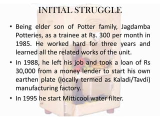INITIAL STRUGGLE
• Being elder son of Potter family, Jagdamba
Potteries, as a trainee at Rs. 300 per month in
1985. He worked hard for three years and
learned all the related works of the unit.
• In 1988, he left his job and took a loan of Rs
30,000 from a money lender to start his own
earthen plate (locally termed as Kaladi/Tavdi)
manufacturing factory.
• In 1995 he start Mitticool water filter.

 