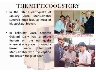 THE MITTICOOL STORY
• In the fateful earthquake of
January 2001, Mansukhbhai
suffered huge loss, as most of
his stock got broken.
• In February 2001, Sandesh
Gujarati Daily had a photo
feature on the earthquake
where at one place it showed a
broken
water
filter
of
Mansukhbhai with the caption
‘the broken fridge of poor’.

 