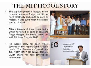 THE MITTICOOL STORY
• This caption ignited a thought in him
to work on a rural fridge that did not
need electricity and could be used by
masses. It was 2002 when he actually
started his work.
• After a journey of three years during
which he tested all sorts of soils and
fridge designs, he finally came out
with Mitticool fridge in 2005.
• His success story has been widely
covered in the regional and national
media. The Discovery Channel, Aaj
Tak, NDTV, IBN 7, DD News, BBC and
Vividh Bharti, AIR have covered his
innovations.

 