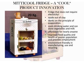 MITTICOOL FRIDGE – A “COOL“
PRODUCT INNOVATION
• Fridge that does not require
electricity!
• made out of clay
• works on the principle of
evaporation.
• cools drinking water and can
store vegetables and milk
• affordable for nearly anyone
• improves food quality and
health of poorer population
and provides employment
• environment friendly in
manufacturing, use and
recycling

 