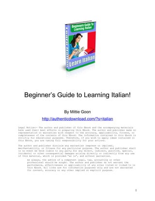 Beginner’s Guide to Learning Italian!

                                 By Mittie Goon
                 http://authenticdownload.com/?s=italian
Legal Notice:- The author and publisher of this Ebook and the accompanying materials
have used their best efforts in preparing this Ebook. The author and publisher make no
representation or warranties with respect to the accuracy, applicability, fitness, or
completeness of the contents of this Ebook. The information contained in this Ebook is
strictly for educational purposes. Therefore, if you wish to apply ideas contained in
this Ebook, you are taking full responsibility for your actions.

The author and publisher disclaim any warranties (express or implied),
merchantability, or fitness for any particular purpose. The author and publisher shall
in no event be held liable to any party for any direct, indirect, punitive, special,
incidental or other consequential damages arising directly or indirectly from any use
of this material, which is provided “as is”, and without warranties.
      As always, the advice of a competent legal, tax, accounting or other
      professional should be sought. The author and publisher do not warrant the
      performance, effectiveness or applicability of any sites listed or linked to in
      this Ebook. All links are for information purposes only and are not warranted
      for content, accuracy or any other implied or explicit purpose.




                                                                                     1
 
