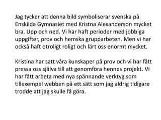 Jag tycker att denna bild symboliserar svenska på
Enskilda Gymnasiet med Kristna Alexanderson mycket
bra. Upp och ned. Vi har haft perioder med jobbiga
uppgifter, prov och hemska grupparbeten. Men vi har
också haft otroligt roligt och lärt oss enormt mycket.
Kristina har satt våra kunskaper på prov och vi har fått
pressa oss själva till att genomföra hennes projekt. Vi
har fått arbeta med nya spännande verktyg som
tillexempel webben på ett sätt som jag aldrig tidigare
trodde att jag skulle få göra.

 