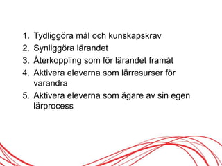 1. Tydliggöra mål och kunskapskrav
2. Synliggöra lärandet
3. Återkoppling som för lärandet framåt
4. Aktivera eleverna som lärresurser för
varandra
5. Aktivera eleverna som ägare av sin egen
lärprocess
 