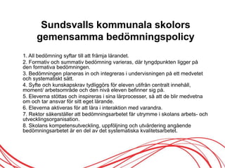 Sundsvalls kommunala skolors
gemensamma öԾԲspolicy
1. All öԾԲ syftar till att främja lärandet.
2. Formativ och summativ öԾԲ varieras, där tyngdpunkten ligger på
den formativa öԾԲen.
3. Bedömningen planeras in och integreras i undervisningen på ett medvetet
och systematiskt sätt.
4. Syfte och kunskapskrav tydliggörs för eleven utifrån centralt innehåll,
moment/ arbetsområde och den nivå eleven befinner sig på.
5. Eleverna stöttas och inspireras i sina lärprocesser, så att de blir medvetna
om och tar ansvar för sitt eget lärande.
6. Eleverna aktiveras för att lära i interaktion med varandra.
7. Rektor säkerställer att öԾԲsarbetet får utrymme i skolans arbets- och
utvecklingsorganisation.
8. Skolans kompetensutveckling, uppföljning och utvärdering angående
öԾԲsarbetet är en del av det systematiska kvalitetsarbetet.
 