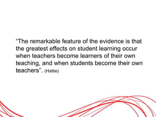 “The remarkable feature of the evidence is that
the greatest effects on student learning occur
when teachers become learners of their own
teaching, and when students become their own
teachers”. (Hattie)
 